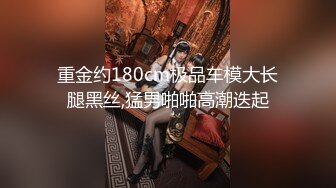 重金约180cm极品车模大长腿黑丝,猛男啪啪高潮迭起