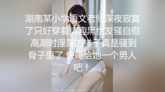 湖南某小学语文老师深夜寂寞了只好穿着情趣黑丝发骚自慰 高潮时淫荡的样子真是骚到骨子里了 快赐给她一个男人吧！