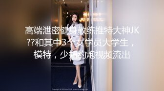 高端泄密健身教练推特大神JK??和其中3个女学员大学生，模特，少妇约炮视频流出