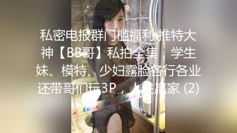 私密电报群门槛福利 推特大神【BB哥】私拍全集，学生妹、模特、少妇露脸各行各业还带哥们玩3P，人生赢家 (2)