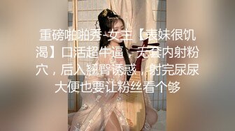 重磅啪啪秀-女主【表妹很饥渴】口活超牛逼，无套内射粉穴，后入翘臀诱惑，射完尿尿大便也要让粉丝看个够