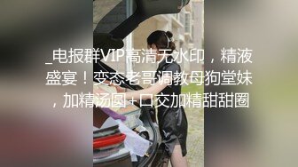 _电报群VIP高清无水印，精液盛宴！变态老哥调教母狗堂妹，加精汤圆+口交加精甜甜圈