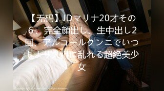 【无码】JDマリナ20才その６、完全顔出し、生中出し2回、アルコールクンニでいつもより大胆に乱れる超絶美少女