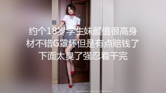 约个18岁学生妹颜值很高身材不错G罩杯但是有点赔钱了下面太臭了强忍着干完