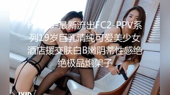 F5095-最新流出FC2-PPV系列19岁巨乳清纯可爱美少女酒店援交肤白B嫩阴蒂性感绝绝极品炮架子