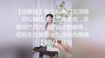 【自整理】倒立极限口交深喉，好似喉咙里长了痒痒肉，非要鸡巴用力捅进去才能解痒，母狗天性暴露沦为深喉肉便器！【99V】 (55)