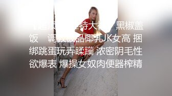 【超顶❤️推特大神】黑椒盖饭✿ 调教极品椰乳JK女高 捆绑跳蛋玩弄蹂躏 浓密阴毛性欲爆表 爆操女奴肉便器榨精