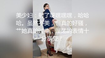 美少妇：射了呀嘿嘿嘿，哈哈哈。虽然不美，但真的好骚，艹她真的过瘾，淫荡的表情十分享受！