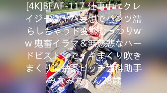 [4K]BEAF-117 仕事中にクレイジー激ヤバ妄想でパンツ濡らしちゃうド変態むっつりww 鬼畜イラマ＆無慈悲なハードピストンでイキまくり吹きまくり清楚系ビッチ歯科助手 みなみちゃん28歳