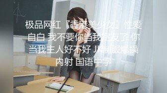 极品网红『香港美少女』性爱自白 我不要你当我室友了 你当我主人好不好 JK制服爆操内射 国语中字