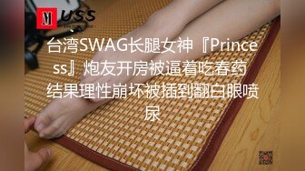 台湾SWAG长腿女神『Princess』炮友开房被逼着吃春药 结果理性崩坏被插到翻白眼喷尿