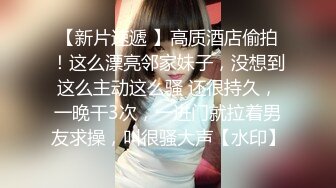 【新片速遞 】高质酒店偷拍！这么漂亮邻家妹子，没想到这么主动这么骚 还很持久，一晚干3次，一进门就拉着男友求操，叫很骚大声【水印】