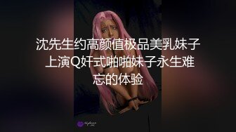 沈先生约高颜值极品美乳妹子 上演Q奸式啪啪妹子永生难忘的体验