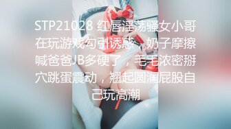 STP21028 红唇淫荡骚女小哥在玩游戏勾引诱惑，奶子摩擦喊爸爸JB多硬了，毛毛浓密掰穴跳蛋震动，翘起圆润屁股自己玩高潮