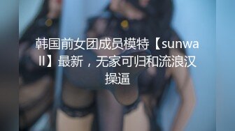 韩国前女团成员模特【sunwall】最新，无家可归和流浪汉操逼