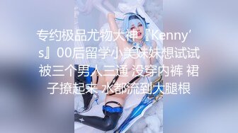 专约极品尤物大神『Kenny’s』00后留学小美妹妹想试试被三个男人三通 没穿内裤 裙子撩起来 水都流到大腿根