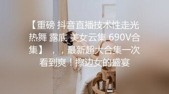 【重磅 抖音直播技术性走光 热舞 露底 美女云集 690V合集】 ，，最新超大合集一次看到爽！擦边女的盛宴