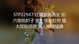 STP22947 红裙眼镜熟女 扣穴吸吮奶子 穿上情趣肚兜 翘大屁股舔屌 正入抽插猛操