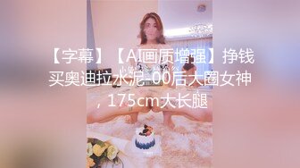 【字幕】【AI画质增强】挣钱买奥迪拉水泥-00后大圈女神，175cm大长腿