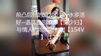 前凸后翘的短发女神~水多活好~道具自慰喷水【美少妇】与情人约炮啪啪自慰【154V】 (122)