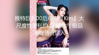 推特巨乳00后母狗『Kim』大尺度性爱私拍 爆操嫩穴 极品丰臀适合后入