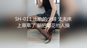 SH-011 出軌的少婦 丈夫床上草草了 願把菊花他人操