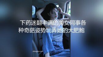   下药迷翻丰满的美女同事各种奇葩姿势玩弄她的大肥鲍