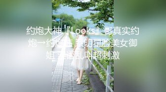 约炮大神『Looks』哥真实约炮→约炮韩 系明星脸美女御姐 淫语乱叫超刺激