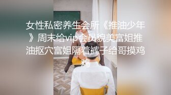 女性私密养生会所《推油少年》周末给vip会员貌美富姐推油抠穴富姐隔着裤子给哥摸鸡鸡