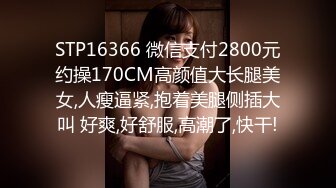 STP16366 微信支付2800元约操170CM高颜值大长腿美女,人瘦逼紧,抱着美腿侧插大叫 好爽,好舒服,高潮了,快干!