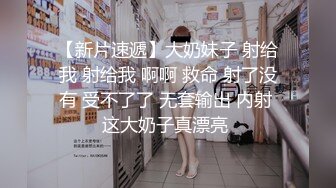 【新片速遞】大奶妹子 射给我 射给我 啊啊 救命 射了没有 受不了了 无套输出 内射 这大奶子真漂亮 