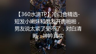 【360水滴TP】冷门台精选-短发小嫩妹和男友开房啪啪，男友说太紧了受不了，对白清晰，呻吟真实