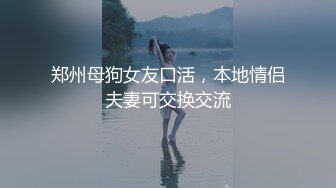 郑州母狗女友口活，本地情侣夫妻可交换交流