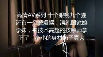 高清AV系列 十个眼镜九个骚还有一个被爆操，清纯眼镜娘学妹，被技术高超的按摩师拿下了，小小的身材奶子真大