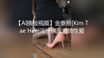 【AI换脸视频】金泰熙[Kim Tae Hee]淫汁横流激情性爱