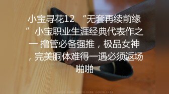 小宝寻花12 “无套再续前缘”小宝职业生涯经典代表作之一 撸管必备强推，极品女神，完美胴体难得一遇必须返场啪啪