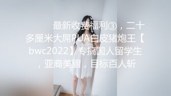 ⚫️⚫️最新收费福利③，二十多厘米大屌PUA白皮猪炮王【bwc2022】专搞国人留学生，亚裔美眉，目标百人斩