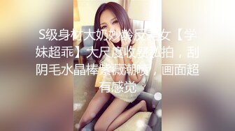 S级身材大奶妙龄反差女【学妹超乖】大尺度收费私拍，刮阴毛水晶棒紫薇潮喷，画面超有感觉