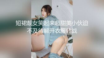 短裙靓女笑起来超甜美小伙迫不及待解开衣服转战