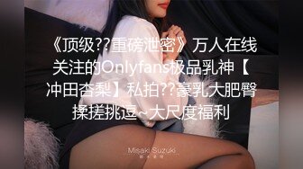 《顶级??重磅泄密》万人在线关注的Onlyfans极品乳神【冲田杏梨】私拍??豪乳大肥臀揉搓挑逗~大尺度福利