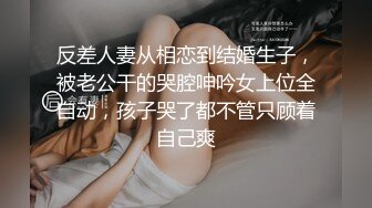 反差人妻从相恋到结婚生子，被老公干的哭腔呻吟女上位全自动，孩子哭了都不管只顾着自己爽