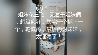  姐妹花三飞：无套干姐妹俩，超级疯狂，操完一个插下一个，轮流肏，最后内射妹妹，太淫荡了！