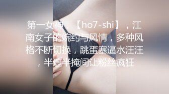 第一女神，【ho7-shi】，江南女子的婉约与风情，多种风格不断切换，跳蛋塞逼水汪汪，半遮半掩间让粉丝疯狂