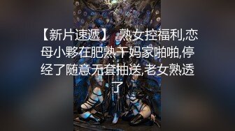 【新片速遞】  熟女控福利,恋母小夥在肥熟干妈家啪啪,停经了随意无套抽送,老女熟透了