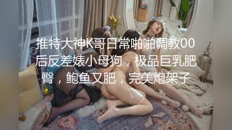 推特大神K哥日常啪啪调教00后反差婊小母狗，极品巨乳肥臀，鲍鱼又肥，完美炮架子