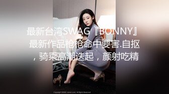 最新台湾SWAG『BONNY』最新作品枪枪命中要害.自抠，骑乘高潮迭起，颜射吃精