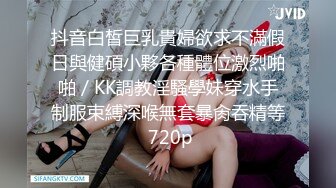 抖音白皙巨乳貴婦欲求不滿假日與健碩小夥各種體位激烈啪啪／KK調教淫騷學妹穿水手制服束縛深喉無套暴肏吞精等 720p