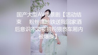 国产大型AV情景剧【活动结束❤️粉丝搭地铁送我回家酒后意识不清被狼粉猥亵车厢内被爆操】