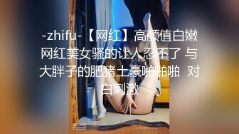 -zhifu-【网红】高颜值白嫩网红美女骚的让人忍不了 与大胖子的肥猪土豪啪啪啪  对白刺激