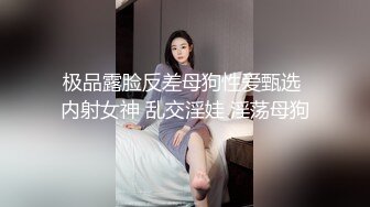 极品露脸反差母狗性爱甄选 内射女神 乱交淫娃 淫荡母狗